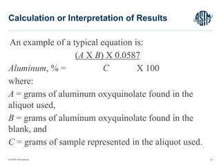 © ASTM International
An example of a typical equation is:
(A X B) X 0.0587
Aluminum, % = C X 100
where:
A = grams of aluminum oxyquinolate found in the
aliquot used,
B = grams of aluminum oxyquinolate found in the
blank, and
C = grams of sample represented in the aliquot used.
57
Calculation or Interpretation of Results
 