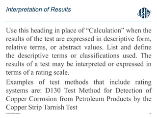 © ASTM International
Use this heading in place of “Calculation” when the
results of the test are expressed in descriptive form,
relative terms, or abstract values. List and define
the descriptive terms or classifications used. The
results of a test may be interpreted or expressed in
terms of a rating scale.
Examples of test methods that include rating
systems are: D130 Test Method for Detection of
Copper Corrosion from Petroleum Products by the
Copper Strip Tarnish Test
58
Interpretation of Results
 