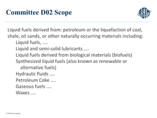 © ASTM International
6
Committee D02 Scope
Liquid fuels derived from: petroleum or the liquefaction of coal,
shale, oil sands, or other naturally occurring materials including:
Liquid fuels, ....
Liquid and semi-solid lubricants ....
Liquid fuels derived from biological materials (biofuels)
Synthesized liquid fuels (also known as renewable or
alternative fuels)
Hydraulic fluids ....
Petroleum Coke ....
Gaseous fuels ....
Waxes ....
 