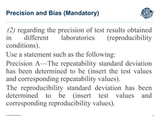 © ASTM International
(2) regarding the precision of test results obtained
in different laboratories (reproducibility
conditions).
Use a statement such as the following:
Precision A—The repeatability standard deviation
has been determined to be (insert the test values
and corresponding repeatability values).
The reproducibility standard deviation has been
determined to be (insert test values and
corresponding reproducibility values).
61
Precision and Bias (Mandatory)
 