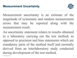 © ASTM International
Measurement uncertainty is an estimate of the
magnitude of systematic and random measurement
errors that may be reported along with the
measurement result.
An uncertainty statement relates to results obtained
in a laboratory carrying out the test method, as
opposed to precision and bias statements which are
mandatory parts of the method itself and normally
derived from an interlaboratory study conducted
during development of the test method.
62
Measurement Uncertainty
 