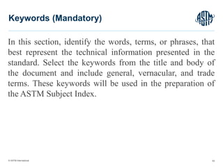 © ASTM International
In this section, identify the words, terms, or phrases, that
best represent the technical information presented in the
standard. Select the keywords from the title and body of
the document and include general, vernacular, and trade
terms. These keywords will be used in the preparation of
the ASTM Subject Index.
63
Keywords (Mandatory)
 