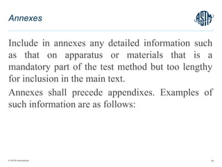 © ASTM International
Include in annexes any detailed information such
as that on apparatus or materials that is a
mandatory part of the test method but too lengthy
for inclusion in the main text.
Annexes shall precede appendixes. Examples of
such information are as follows:
66
Annexes
 