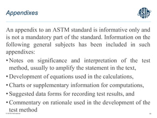 © ASTM International
An appendix to an ASTM standard is informative only and
is not a mandatory part of the standard. Information on the
following general subjects has been included in such
appendixes:
• Notes on significance and interpretation of the test
method, usually to amplify the statement in the text,
• Development of equations used in the calculations,
• Charts or supplementary information for computations,
• Suggested data forms for recording test results, and
• Commentary on rationale used in the development of the
test method 68
Appendixes
 