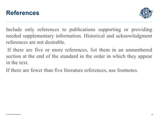 © ASTM International
Include only references to publications supporting or providing
needed supplementary information. Historical and acknowledgment
references are not desirable.
If there are five or more references, list them in an unnumbered
section at the end of the standard in the order in which they appear
in the text.
If there are fewer than five literature references, use footnotes.
69
References
 