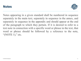 © ASTM International
Notes appearing in a given standard shall be numbered in sequence
separately in the main text, separately in sequence in the annex, and
separately in sequence in the appendix and should appear at the end
of the paragraph to which they pertain. If it is desired to refer to a
text note in connection with a specific word or phrase in the text, that
word or phrase should be followed by a reference to the note,
“(NOTE 1),” etc.
71
Notes
 