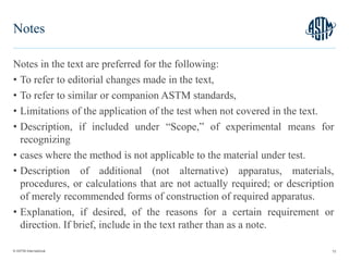 © ASTM International
Notes in the text are preferred for the following:
• To refer to editorial changes made in the text,
• To refer to similar or companion ASTM standards,
• Limitations of the application of the test when not covered in the text.
• Description, if included under “Scope,” of experimental means for
recognizing
• cases where the method is not applicable to the material under test.
• Description of additional (not alternative) apparatus, materials,
procedures, or calculations that are not actually required; or description
of merely recommended forms of construction of required apparatus.
• Explanation, if desired, of the reasons for a certain requirement or
direction. If brief, include in the text rather than as a note.
72
Notes
 