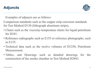 © ASTM International
Examples of adjuncts are as follows:
Comparison standards such as the copper strip corrosion standards
for Test Method D130 (lithograph aluminum strips),
• Charts such as the viscosity-temperature charts for liquid petroleum
for D341.
• Reference radiographs such as E155 or reference photographs, such
as E125.
• Technical data such as the twelve volumes of D1250, Petroleum
Measurement.
• Tables, and Drawings such as detailed drawings for the
construction of the smoke chamber in Test Method D2843.
73
Adjuncts
 