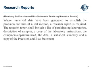 © ASTM International
(Mandatory for Precision and Bias Statements Producing Numerical Results)
Where numerical data have been generated to establish the
precision and bias of a test method, a research report is required.
The research report shall include a list of participating laboratories,
description of samples, a copy of the laboratory instructions, the
equipment/apparatus used, the data, a statistical summary and a
copy of the Precision and Bias Statement
74
Research Reports
 