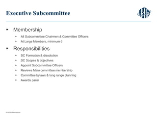 © ASTM International
 Membership
 All Subcommittee Chairmen & Committee Officers
 At Large Members, minimum 6
 Responsibilities
 SC Formation & dissolution
 SC Scopes & objectives
 Appoint Subcommittee Officers
 Reviews Main committee membership
 Committee bylaws & long range planning
 Awards panel
8
Executive Subcommittee
 
