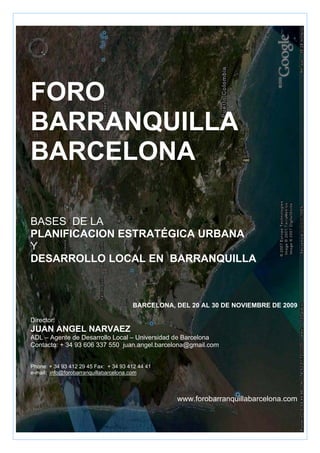 FORO
BARRANQUILLA
BARCELONA

BASES DE LA
PLANIFICACION ESTRATÉGICA URBANA
Y
DESARROLLO LOCAL EN BARRANQUILLA



                                       BARCELONA, DEL 20 AL 30 DE NOVIEMBRE DE 2009

Director:
JUAN ANGEL NARVAEZ
ADL – Agente de Desarrollo Local – Universidad de Barcelona
Contacto: + 34 93 606 337 550 juan.angel.barcelona@gmail.com


Phone: + 34 93 412 29 45 Fax: + 34 93 412 44 41
e-mail: info@forobarranquillabarcelona.com



                                                  www.forobarranquillabarcelona.com
 