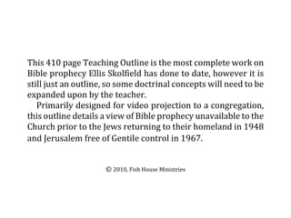 This 410 page Teaching Outline is the most complete work on
Bible prophecy Ellis Skolfield has done to date, however it is
still just an outline, so some doctrinal concepts will need to be
expanded upon by the teacher.  
   Primarily designed for video projection to a congregation,
this outline details a view of Bible prophecy unavailable to the
Church prior to the Jews returning to their homeland in 1948
and Jerusalem free of Gentile control in 1967.  


                     © 2010, Fish House Ministries
 