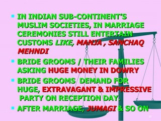 IN INDIAN SUB-CONTINENT’S  MUSLIM SOCIETIES, IN MARRIAGE CEREMONIES STILL ENTERTAIN CUSTOMS  LIKE,  MANJA , SANCHAQ MEHNDI   BRIDE GROOMS / THEIR FAMILIES ASKING  HUGE MONEY IN DOWRY   BRIDE GROOMS   DEMAND FOR HUGE,  EXTRAVAGANT & IMPRESSIVE   PARTY ON RECEPTION DAY. AFTER MARRIAGE,  JUMAGI  & SO ON  