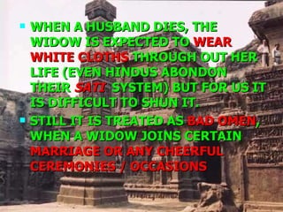 WHEN A HUSBAND DIES, THE WIDOW IS EXPECTED TO  WEAR WHITE CLOTHS  THROUGH OUT HER LIFE (EVEN HINDUS ABONDON THEIR  SATI   SYSTEM) BUT FOR US IT IS DIFFICULT TO SHUN IT. STILL IT IS TREATED AS  BAD OMEN , WHEN A WIDOW JOINS CERTAIN  MARRIAGE OR ANY CHEERFUL  CEREMONIES / OCCASIONS 