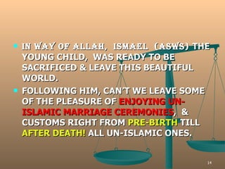 IN WAY OF ALLAH,  ISMAEL  (ASWS)  THE YOUNG CHILD,  WAS READY TO BE SACRIFICED & LEAVE THIS BEAUTIFUL WORLD. FOLLOWING HIM, CAN’T WE LEAVE SOME OF THE PLEASURE OF  ENJOYING   UN-ISLAMIC MARRIAGE CEREMONIES ,  & CUSTOMS RIGHT FROM  PRE-BIRTH  TILL  AFTER DEATH!  ALL UN-ISLAMIC ONES. 