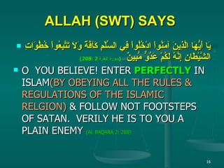 ALLAH (SWT) SAYS   يَا أَيُّهَا الَّذِينَ آمَنُواْ ادْخُلُواْ فِي السِّلْمِ كَآفَّةً وَلاَ تَتَّبِعُواْ خُطُوَاتِ الشَّيْطَانِ إِنَّهُ لَكُمْ عَدُوٌّ مُّبِينٌ   ( سورة البقرة  2 :208) O  YOU BELIEVE! ENTER  PERFECTLY  IN ISLAM (BY OBEYING ALL THE RULES & REGULATIONS OF THE ISLAMIC RELGION)  & FOLLOW NOT FOOTSTEPS OF SATAN.  VERILY HE IS TO YOU A PLAIN ENEMY  (AL BAQARA 2: 208) 