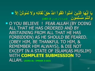 يَا أَيُّهَا الَّذِينَ آمَنُواْ اتَّقُواْ اللّهَ حَقَّ تُقَاتِهِ وَلاَ تَمُوتُنَّ إِلاَّ وَأَنتُم مُّسْلِمُونَ   ( سورة  :  ال عمران  3: 102) O YOU BELIEVE  !  FEAR ALLAH (BY DOING ALL THAT HE HAS ORDERED AND BY ABSTAINING FROM ALL THAT HE HAS FORBIDDEN) AS HE SHOULD BE FEARED. (OBEY HIM, BE THANKFUL TO HIM, & REMEMBER HIM ALWAYS), & DIE NOT EXCEPT IN A STATE OF ISLAM(AS MUSLIM) WITH  COMPLETE SUBMISSION  TO ALLAH.  (SURA AL- IMRAN 3:102)   