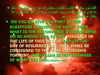 أَفَتُؤْمِنُونَ بِبَعْضِ الْكِتَابِ وَتَكْفُرُونَ بِبَعْضٍ فَمَا جَزَاء مَن يَفْعَلُ ذَلِكَ مِنكُمْ إِلاَّ خِزْيٌ فِي الْحَيَاةِ الدُّنْيَا وَيَوْمَ الْقِيَامَةِ يُرَدُّونَ إِلَى أَشَدِّ الْعَذَابِ وَمَا اللّهُ بِغَافِلٍ عَمَّا تَعْمَلُونَ  ( البقر  2: 85) DO YOU BELEIVE IN A PART OF THE SCRIPTURE  &  REJECT THE REST?  THEN WHAT IS THE RECOMPENSE OF THOSE WHO DO SO AMONG YOU, EXCEPT  DISGRACE IN THE LIFE OF THIS WORLD , AND ON THE  DAY OF RESURRECTION  THEY SHALL BE CONSIGNED TO THE MOST GREIEVOUS TORMENT .  AND ALLAH IS NOT UNAWARE OF WHAT YOU DO   (AL-BAQARA 2:85) 