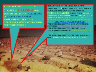 A DAY IS GETTING   CLOSER   &  CLOSER  &  CLOSER  FOR YOU TO LIE  DOWN  ALL ALONE  IN  GRAVE’S DARKNESS  SOMEWHERE LIKE THIS HELPLESS & ONLY YOUR GOOD DEEDS HELP HERE HERE UNDER, IN THE VERY BEGINNING MOMENTS  3  QUESTIONS WILL BE ASKED  & YOU HAVE TO REPLY ON THE BASIS OF  QURAN & HADITH , (HERE YOUR  SHARP MINDS WILL NOT WORK  EXCEPT  THE WAY YOU PRACTICE YOUR LIFE &  IT  WORKS   LIKE A BLACK BOX AFTER THE AIRCRAFT’S CRASH)   YOU  WILL FAIL IF YOU SAY:   *WE WERE FOLLOWING  OUR ANCESTERAL CUSTOMS  (OVERLOOKING ISLAMIC WAY) *WE WERE FOLLOWING CERTAIN IMAM  ONLY. (NOT FOLLOWING  MOHAMMAD  صلى لله عليه وسلم   ) & HIS COMPANIONS. *WE WERE FOLLOWING CERTAIN MOULANA  ONLY  (NOT CHECKING QURAN & HADITH) 