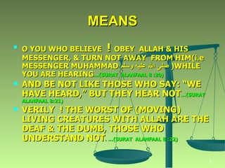O YOU WHO BELIEVE   !  OBEY  ALLAH & HIS MESSENGER, & TURN NOT AWAY  FROM HIM(i.e MESSENGER MUHAMMAD  صلى الله عليه وسلم  )WHILE YOU ARE HEARING …(SURAT  ALANFAAL 8 :20) AND BE NOT LIKE THOSE WHO SAY: “WE HAVE HEARD,” BUT THEY HEAR NOT …(SURAT  ALANFAAL 8:21) VERILY  ! THE WORST OF (MOVING) LIVING CREATURES WITH ALLAH ARE THE DEAF & THE DUMB, THOSE WHO UNDERSTAND NOT . …(SURAT  ALANFAAL 8 :22) MEANS 