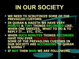 IN OUR SOCIETY WE NEED TO SCRUTINIZE SOME OF THE PREVAILED CUSTOMS IN QURAN & HADITH WE HAVE VERY  MINUTE  &  TINY  THINGS  RECORDED  LIKE, WHEN ONE SNEEZES,  WHAT TO DO & TO REPLY IT…. ETC.  ETC..  WHEN  SUCH MINUTES  THINGS  RECORDED  HAVE YOU EVER  CHECKED WHETHER  SOME OF THE PREVAILING CUSTOMS IN OUR SOCIETY ARE  ACCORDING  TO QURAN & SUNNA ? IF  NOT  THEN  WHO  WE ARE FOLLOWING  