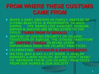 FROM WHERE THESE CUSTOMS CAME FROM WHEN A BABY ARRIVES IN FAMILY INSTEAD OF GIVING BEAUTIFUL & MEANINGFUL ISLAMIC NAMES.  THE NAMES LIKE KASHISH, MUSKAN, ARMAN & SACHIN ARE BEING GIVEN TO THE CHILD  (TAKEN FROM TV SERIALS) INSTEAD OF GIVING PRIORITY OF ISLAMIC TRADITION OF AQEEQA, THE OTHERS TRADITION OF   CHETTHI  / CHILLA   IS BEING GIVEN IMPORTANCE OVER THE ISLAMIC PRACTICES. CELEBRATING  BIRTHDAYS & ANNIVERSARIES WE FEEL BAD & SAY A LOT WHEN  A MUSLIM MARRIES A NON-MUSLIM, BUT WE DON’T WANT TO  ABANDON THEIR (UN-ISLAMIC) PRACTICES FROM OUR HOMES & OUR SOCIETY 