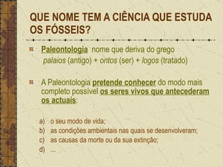 QUE NOME TEM A CIÊNCIA QUE ESTUDA OS FÓSSEIS? Paleontologia   nome que deriva do grego   palaios  (antigo) +  ontos  (ser) +  logos  (tratado) A Paleontologia  pretende conhecer  do modo mais completo possível  os seres vivos que antecederam os actuais : o seu modo de vida; as condições ambientais nas quais se desenvolveram; as causas da morte ou da sua extinção; ... 
