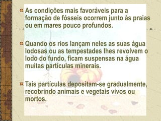As condições mais favoráveis para a formação de fósseis ocorrem junto às praias ou em mares pouco profundos.  Quando os rios lançam neles as suas água lodosas ou as tempestades lhes revolvem o lodo do fundo, ficam suspensas na água muitas partículas minerais. Tais partículas depositam-se gradualmente, recobrindo animais e vegetais vivos ou mortos. 