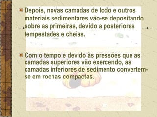 Depois, novas camadas de lodo e outros materiais sedimentares vão-se depositando sobre as primeiras, devido a posteriores tempestades e cheias.  Com o tempo e devido às pressões que as camadas superiores vão exercendo, as camadas inferiores de sedimento convertem-se em rochas compactas. 