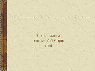 Como ocorre a fossilização?  Clique  aqui 