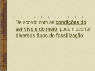 De acordo com as  condições do ser vivo e do meio , podem ocorrer  diversos tipos de fossilização : 