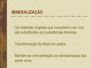 MINERALIZAÇÃO Os materiais originais que compõem o ser vivo são substituídos por substâncias minerais. Transformação do fóssil em pedra. Mantêm-se com perfeição as características dos seres vivos. 