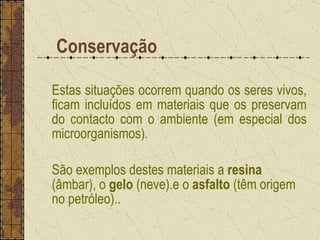   Conservação Estas situações ocorrem quando os seres vivos, ficam incluídos em materiais que os preservam do contacto com o ambiente (em especial dos microorganismos). São exemplos destes materiais a  resina  (âmbar), o  gelo  (neve).e o  asfalto  (têm origem no petróleo)..  