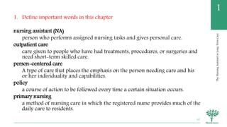 TheNursingAssistantinLong-TermCare
1
1. Define important words in this chapter
nursing assistant (NA)
person who performs assigned nursing tasks and gives personal care.
outpatient care
care given to people who have had treatments, procedures, or surgeries and
need short-term skilled care.
person-centered care
A type of care that places the emphasis on the person needing care and his
or her individuality and capabilities.
policy
a course of action to be followed every time a certain situation occurs.
primary nursing
a method of nursing care in which the registered nurse provides much of the
daily care to residents.
10
 
