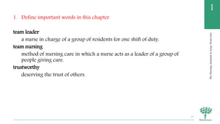 TheNursingAssistantinLong-TermCare
1
1. Define important words in this chapter
team leader
a nurse in charge of a group of residents for one shift of duty.
team nursing
method of nursing care in which a nurse acts as a leader of a group of
people giving care.
trustworthy
deserving the trust of others.
13
 