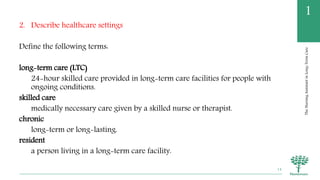 TheNursingAssistantinLong-TermCare
1
2. Describe healthcare settings
Define the following terms:
long-term care (LTC)
24-hour skilled care provided in long-term care facilities for people with
ongoing conditions.
skilled care
medically necessary care given by a skilled nurse or therapist.
chronic
long-term or long-lasting.
resident
a person living in a long-term care facility.
14
 