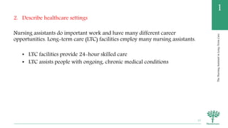 TheNursingAssistantinLong-TermCare
1
2. Describe healthcare settings
Nursing assistants do important work and have many different career
opportunities. Long-term care (LTC) facilities employ many nursing assistants.
• LTC facilities provide 24-hour skilled care
• LTC assists people with ongoing, chronic medical conditions
15
 