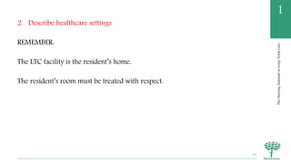 TheNursingAssistantinLong-TermCare
1
2. Describe healthcare settings
REMEMBER:
The LTC facility is the resident’s home.
The resident’s room must be treated with respect.
16
 