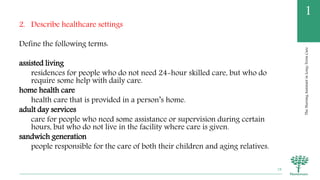 TheNursingAssistantinLong-TermCare
1
2. Describe healthcare settings
Define the following terms:
assisted living
residences for people who do not need 24-hour skilled care, but who do
require some help with daily care.
home health care
health care that is provided in a person’s home.
adult day services
care for people who need some assistance or supervision during certain
hours, but who do not live in the facility where care is given.
sandwich generation
people responsible for the care of both their children and aging relatives.
18
 