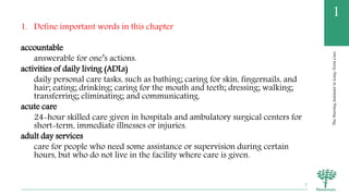 TheNursingAssistantinLong-TermCare
1
1. Define important words in this chapter
accountable
answerable for one’s actions.
activities of daily living (ADLs)
daily personal care tasks, such as bathing; caring for skin, fingernails, and
hair; eating; drinking; caring for the mouth and teeth; dressing; walking;
transferring; eliminating; and communicating.
acute care
24-hour skilled care given in hospitals and ambulatory surgical centers for
short-term, immediate illnesses or injuries.
adult day services
care for people who need some assistance or supervision during certain
hours, but who do not live in the facility where care is given.
2
 