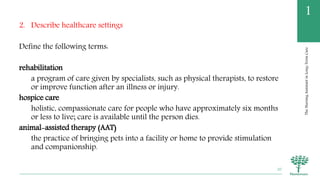 TheNursingAssistantinLong-TermCare
1
2. Describe healthcare settings
Define the following terms:
rehabilitation
a program of care given by specialists, such as physical therapists, to restore
or improve function after an illness or injury.
hospice care
holistic, compassionate care for people who have approximately six months
or less to live; care is available until the person dies.
animal-assisted therapy (AAT)
the practice of bringing pets into a facility or home to provide stimulation
and companionship.
20
 