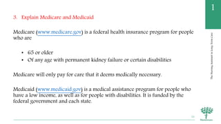 TheNursingAssistantinLong-TermCare
1
3. Explain Medicare and Medicaid
Medicare (www.medicare.gov) is a federal health insurance program for people
who are
• 65 or older
• Of any age with permanent kidney failure or certain disabilities
Medicare will only pay for care that it deems medically necessary.
Medicaid (www.medicaid.gov) is a medical assistance program for people who
have a low income, as well as for people with disabilities. It is funded by the
federal government and each state.
22
 