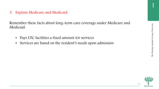 TheNursingAssistantinLong-TermCare
1
3. Explain Medicare and Medicaid
Remember these facts about long-term care coverage under Medicare and
Medicaid:
• Pays LTC facilities a fixed amount for services
• Services are based on the resident’s needs upon admission
24
 