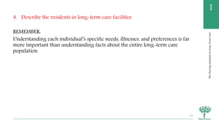 TheNursingAssistantinLong-TermCare
1
4. Describe the residents in long-term care facilities
REMEMBER:
Understanding each individual’s specific needs, illnesses, and preferences is far
more important than understanding facts about the entire long-term care
population.
25
 