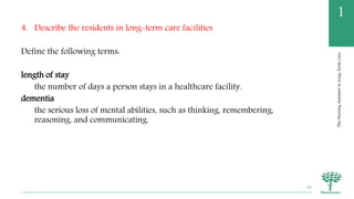 TheNursingAssistantinLong-TermCare
1
4. Describe the residents in long-term care facilities
Define the following terms:
length of stay
the number of days a person stays in a healthcare facility.
dementia
the serious loss of mental abilities, such as thinking, remembering,
reasoning, and communicating.
26
 