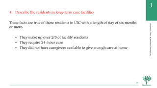 TheNursingAssistantinLong-TermCare
1
4. Describe the residents in long-term care facilities
These facts are true of those residents in LTC with a length of stay of six months
or more:
• They make up over 2/3 of facility residents
• They require 24-hour care
• They did not have caregivers available to give enough care at home
29
 