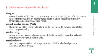TheNursingAssistantinLong-TermCare
1
1. Define important words in this chapter
allergies
a condition in which the body’s immune response is triggered after exposure
to a substance called an allergen; reactions such as sneezing, difficulty
breathing, and skin issues may result.
animal-assisted therapy (AAT)
the practice of bringing pets into a facility or home to provide stimulation
and companionship.
assisted living
residences for people who do not need 24-hour skilled care, but who do
require some help with daily care.
assistive devices
special equipment that helps a person who is ill or disabled perform
activities of daily living.
3
 