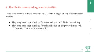 TheNursingAssistantinLong-TermCare
1
4. Describe the residents in long-term care facilities
These facts are true of those residents in LTC with a length of stay of less than six
months:
• They may have been admitted for terminal care (will die in the facility)
• They may have been admitted for rehabilitation or temporary illness (will
recover and return to the community)
30
 