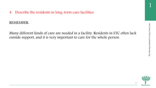 TheNursingAssistantinLong-TermCare
1
4. Describe the residents in long-term care facilities
REMEMBER:
Many different kinds of care are needed in a facility. Residents in LTC often lack
outside support, and it is very important to care for the whole person.
31
 