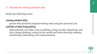 TheNursingAssistantinLong-TermCare
1
5. Describe the nursing assistant’s role
Define the following terms:
nursing assistant (NA)
person who performs assigned nursing tasks and gives personal care.
activities of daily living (ADLs)
daily personal care tasks, such as bathing; caring for skin, fingernails, and
hair; eating; drinking; caring for the mouth and teeth; dressing; walking;
transferring, eliminating; and communicating.
32
 